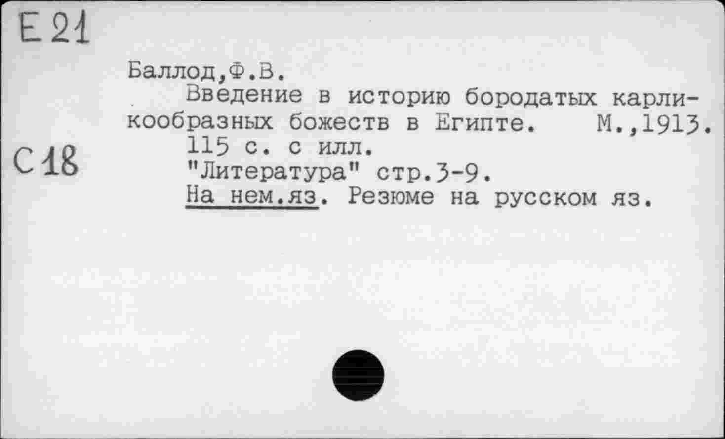 ﻿Е21
С18
Баллод,Ф.В.
Введение в историю бородатых карликообразных божеств в Египте. М.,1915.
115 с. с илл.
"Литература” стр.5-9.
На нем.яз. Резюме на русском яз.